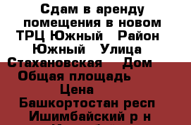 Сдам в аренду помещения в новом ТРЦ Южный › Район ­ Южный › Улица ­ Стахановская  › Дом ­ 35 › Общая площадь ­ 16 000 › Цена ­ 500 - Башкортостан респ., Ишимбайский р-н, Ишимбай г. Недвижимость » Помещения аренда   